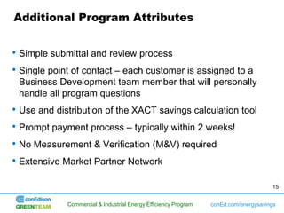 Additional Program Attributes


• Simple submittal and review process
• Single point of contact – each customer is assigned to a
 Business Development team member that will personally
 handle all program questions
• Use and distribution of the XACT savings calculation tool
• Prompt payment process – typically within 2 weeks!
• No Measurement & Verification (M&V) required
• Extensive Market Partner Network

                                                                                      15


             Commercial & Industrial Energy Efficiency Program   conEd.com/energysavings
 