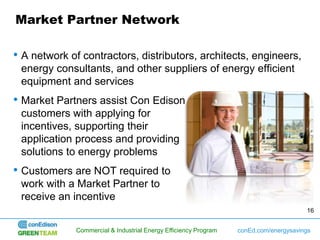 Market Partner Network

• A network of contractors, distributors, architects, engineers,
 energy consultants, and other suppliers of energy efficient
 equipment and services
• Market Partners assist Con Edison
 customers with applying for
 incentives, supporting their
 application process and providing
 solutions to energy problems
• Customers are NOT required to
 work with a Market Partner to
 receive an incentive
                                                                                      16


             Commercial & Industrial Energy Efficiency Program   conEd.com/energysavings
 