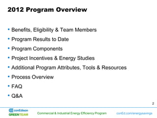 2012 Program Overview


• Benefits, Eligibility & Team Members
• Program Results to Date
• Program Components
• Project Incentives & Energy Studies
• Additional Program Attributes, Tools & Resources
• Process Overview
• FAQ
• Q&A
                                                                                      2


            Commercial & Industrial Energy Efficiency Program   conEd.com/energysavings
 
