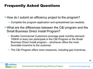Frequently Asked Questions


• How do I submit an efficiency project to the program?
  –   Complete the program application and spreadsheet (as needed).

• What are the differences between the C&I program and the
 Small Business Direct Install Program?
  –   Smaller Commercial Customers (average peak monthly demand
      100kW or less) can participate in the C&I Program or the Small
      Business Direct Install program – whichever offers the most
      favorable incentive to the customer.
  –   The C&I Program offers more measures, including gas incentives.



                                                                                        20


               Commercial & Industrial Energy Efficiency Program   conEd.com/energysavings
 
