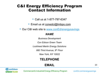 C&I Energy Efficiency Program
     Contact Information

            • Call us at 1-877-797-6347
        • Email us at conedci@lmbps.com
 • Our C&I web site is www.conEd/energysavings
                           NAME
                   Business Development
                  Con Edison Green Team
             Lockheed Martin Energy Solutions
                 880 Third Avenue, 9th Floor
                    New York, NY 10022

                     TELEPHONE
                          EMAIL                                             23


   Commercial & Industrial Energy Efficiency Program   conEd.com/energysavings
 