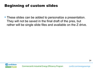 Beginning of custom slides


• These slides can be added to personalize a presentation.
 They will not be saved in the final draft of the pres, but
 rather will be single slide files and available on the Z drive.




                                                                                      24


             Commercial & Industrial Energy Efficiency Program   conEd.com/energysavings
 
