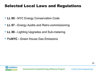Selected Local Laws and Regulations


•   LL 85 - NYC Energy Conservation Code

•   LL 87 - Energy Audits and Retro-commissioning

•   LL 88 - Lighting Upgrades and Sub-metering

•   PlaNYC - Green House Gas Emissions




                                                                                        25


               Commercial & Industrial Energy Efficiency Program   conEd.com/energysavings
 