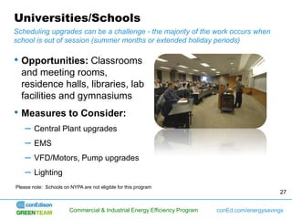 Universities/Schools
Scheduling upgrades can be a challenge - the majority of the work occurs when
school is out of session (summer months or extended holiday periods)

• Opportunities: Classrooms
  and meeting rooms,
  residence halls, libraries, lab
  facilities and gymnasiums
• Measures to Consider:
    –   Central Plant upgrades
    –   EMS
    –   VFD/Motors, Pump upgrades
    –   Lighting
Please note: Schools on NYPA are not eligible for this program
                                                                                                 27


                        Commercial & Industrial Energy Efficiency Program   conEd.com/energysavings
 