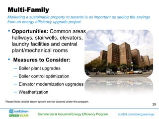 Multi-Family
 Marketing a sustainable property to tenants is as important as seeing the savings
 from an energy efficiency upgrade project.

 • Opportunities: Common areas,
     hallways, stairwells, elevators,
     laundry facilities and central
     plant/mechanical rooms
 • Measures to Consider:
      –    Boiler plant upgrades
      –    Boiler control optimization
      –    Elevator modernization upgrades
      –    Weatherization

Please Note: district steam system are not covered under this program.
                                                                                                    29


                           Commercial & Industrial Energy Efficiency Program   conEd.com/energysavings
 