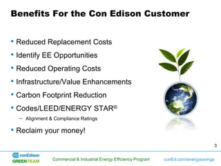 Benefits For the Con Edison Customer


• Reduced Replacement Costs
• Identify EE Opportunities
• Reduced Operating Costs
• Infrastructure/Value Enhancements
• Carbon Footprint Reduction
• Codes/LEED/ENERGY STAR®
  –   Alignment & Compliance Ratings

• Reclaim your money!
                                                                                           3


                 Commercial & Industrial Energy Efficiency Program   conEd.com/energysavings
 