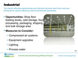 Industrial
The trends affecting warehousing and industrial services stem from end user
demands for speed, efficiency and environmental awareness.


• Opportunities: Shop floor
  loading docks, cold storage, food
  processing, packaging, shipping
  and bulk storage area
• Measures to Consider:
  – Compressed air systems
  – Equipment upgrades
  – Lighting
  – Process water                                                                        30


                Commercial & Industrial Energy Efficiency Program   conEd.com/energysavings
 