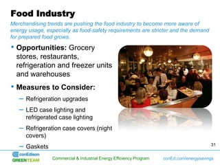 Food Industry
Merchandising trends are pushing the food industry to become more aware of
energy usage, especially as food-safety requirements are stricter and the demand
for prepared food grows.

• Opportunities: Grocery
  stores, restaurants,
  refrigeration and freezer units
  and warehouses
• Measures to Consider:
   –   Refrigeration upgrades
   –   LED case lighting and
       refrigerated case lighting
   –   Refrigeration case covers (night
       covers)
   –   Gaskets                                                                            31


                 Commercial & Industrial Energy Efficiency Program   conEd.com/energysavings
 