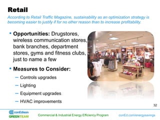 Retail
According to Retail Traffic Magazine, sustainability as an optimization strategy is
becoming easier to justify if for no other reason than to increase profitability.


• Opportunities: Drugstores,
   wireless communication stores,
   bank branches, department
   stores, gyms and fitness clubs,
   just to name a few
• Measures to Consider:
    –   Controls upgrades
    –   Lighting
    –   Equipment upgrades
    –   HVAC improvements
                                                                                            32


                   Commercial & Industrial Energy Efficiency Program   conEd.com/energysavings
 
