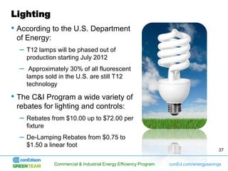 Lighting
• According to the U.S. Department
 of Energy:
  –   T12 lamps will be phased out of
      production starting July 2012
  –    Approximately 30% of all fluorescent
      lamps sold in the U.S. are still T12
      technology

• The C&I Program a wide variety of
 rebates for lighting and controls:
  –   Rebates from $10.00 up to $72.00 per
      fixture
  –   De-Lamping Rebates from $0.75 to
      $1.50 a linear foot
                                                                                        37


               Commercial & Industrial Energy Efficiency Program   conEd.com/energysavings
 