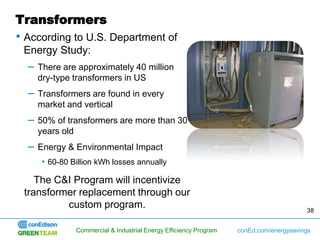 Transformers
• According to U.S. Department of
 Energy Study:
  –   There are approximately 40 million
      dry-type transformers in US
  –   Transformers are found in every
      market and vertical
  –   50% of transformers are more than 30
      years old
  –   Energy & Environmental Impact
      • 60-80 Billion kWh losses annually

    The C&I Program will incentivize
 transformer replacement through our
          custom program.                                                               38


               Commercial & Industrial Energy Efficiency Program   conEd.com/energysavings
 
