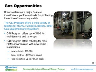 Gas Opportunities
Boiler systems are major financial
investments, yet the methods for protecting
these investments vary widely.
The C&I Program offers a wide variety of
rebates for HVAC, Furnaces, Boilers, other
Gas Equipment and Insulation:
•   C&I Program offers up to $400 for
    maintenance and tune-ups
•   C&I Program offers rebates for most
    ECMs incorporated with new boiler
    installations.
     –   New boilers to $15,000
     –   Boiler controls - $2 Therm saved
     –   Pipe Insulation- up to 70% of costs
                                                                                              39


                     Commercial & Industrial Energy Efficiency Program   conEd.com/energysavings
 