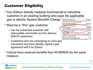 Customer Eligibility
• Con Edison directly metered Commercial or Industrial
 customer in an existing building who pays the applicable
 gas or electric System Benefits Charge
• Must be a “firm” gas customer
  –   Can be a dual-fuel customer with
      interruptible commodity but firm delivery
      (ESCO customers)
  –   Customers who are undergoing an oil-to-gas
      conversion and have already signed a gas
      agreement with Con Edison

• Cannot have received benefits from NYSERDA for the same
 measure
                                                                                          4


                Commercial & Industrial Energy Efficiency Program   conEd.com/energysavings
 
