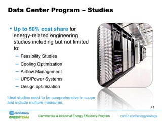 Data Center Program – Studies

 • Up to 50% cost share for
   energy-related engineering
   studies including but not limited
   to:
    – Feasibility Studies
    – Cooling Optimization
    – Airflow Management
    – UPS/Power Systems
    – Design optimization
Ideal studies need to be comprehensive in scope
and include multiple measures.
                                                                                       41

                Commercial & Industrial Energy Efficiency Program   conEd.com/energysavings
 