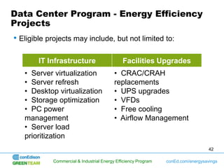 Data Center Program - Energy Efficiency
Projects
• Eligible projects may include, but not limited to:

        IT Infrastructure                     Facilities Upgrades
   • Server virtualization                • CRAC/CRAH
   • Server refresh                       replacements
   • Desktop virtualization               • UPS upgrades
   • Storage optimization                 • VFDs
   • PC power                             • Free cooling
   management                             • Airflow Management
   • Server load
   prioritization
                                                                                   42

            Commercial & Industrial Energy Efficiency Program   conEd.com/energysavings
 