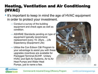 Heating, Ventilation and Air Conditioning
(HVAC)
• It’s important to keep in mind the age of HVAC equipment
 in order to protect your investment.
    ― Conduct a survey of the building
      equipment and check ages as well as
      condition.
    ― ASHRAE Standards pending on type of
      equipment typically recommend
      replacement every 15- 20yrs….Life
      Expectancy (Equipment Life)
    ― Utilize the Con Edison C&I Program to
      your advantage to assist you with these
      upgrades incentives are available for
      Packaged Terminal AC/HP, Unitary
      HVAC and Split Air Systems, Air to Air
      Heat Pumps and Water Heat
      Pumps, just to name a few.                                                        43


               Commercial & Industrial Energy Efficiency Program   conEd.com/energysavings
 