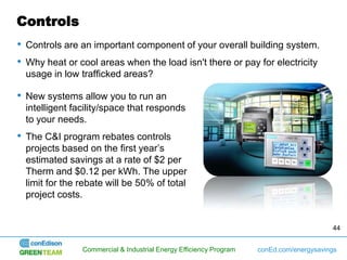 Controls
• Controls are an important component of your overall building system.
• Why heat or cool areas when the load isn't there or pay for electricity
  usage in low trafficked areas?

• New systems allow you to run an
  intelligent facility/space that responds
  to your needs.
• The C&I program rebates controls
  projects based on the first year’s
  estimated savings at a rate of $2 per
  Therm and $0.12 per kWh. The upper
  limit for the rebate will be 50% of total
  project costs.


                                                                                         44


                Commercial & Industrial Energy Efficiency Program   conEd.com/energysavings
 
