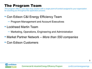 The Program Team
This program offers a one-stop shop solution with a single point-of-contact assigned to your organization
for assisting you throughout the application process.


• Con Edison C&I Energy Efficiency Team
    –   Program Management and Account Executives

• Lockheed Martin Team
    –   Marketing, Operations, Engineering and Administration

• Market Partner Network – More than 550 companies
• Con Edison Customers



                                                                                                            5


                      Commercial & Industrial Energy Efficiency Program          conEd.com/energysavings
 