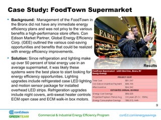 Case Study: FoodTown Supermarket
• Background: Management of the FoodTown in
  the Bronx did not have any immediate energy
  efficiency plans and was not privy to the various
  benefits a high-performance store offers. Con
  Edison Market Partner, Global Energy Efficiency
  Corp. (GEE) outlined the various cost-saving
  opportunities and benefits that could be realized
  with energy efficiency improvements.
• Solution: Since refrigeration and lighting make
  up over 50 percent of total energy use in an
  average supermarket, it was likely these                                           Results
  systems were the best place to start looking for
  energy efficiency opportunities. Lighting
  upgrades include refrigerated case LED lighting
  and motion sensor package for installed
  overhead LED strips. Refrigeration upgrades
  include night covers, anti-sweat heater controls
  ECM open case and ECM walk-in box motors.
                                                                                            9


                  Commercial & Industrial Energy Efficiency Program   conEd.com/energysavings
 