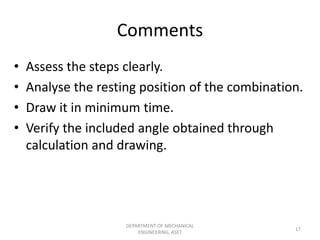 Comments
• Assess the steps clearly.
• Analyse the resting position of the combination.
• Draw it in minimum time.
• Verify the included angle obtained through
calculation and drawing.
DEPARTMENT OF MECHANICAL
ENGINEERING, ASET
17
 