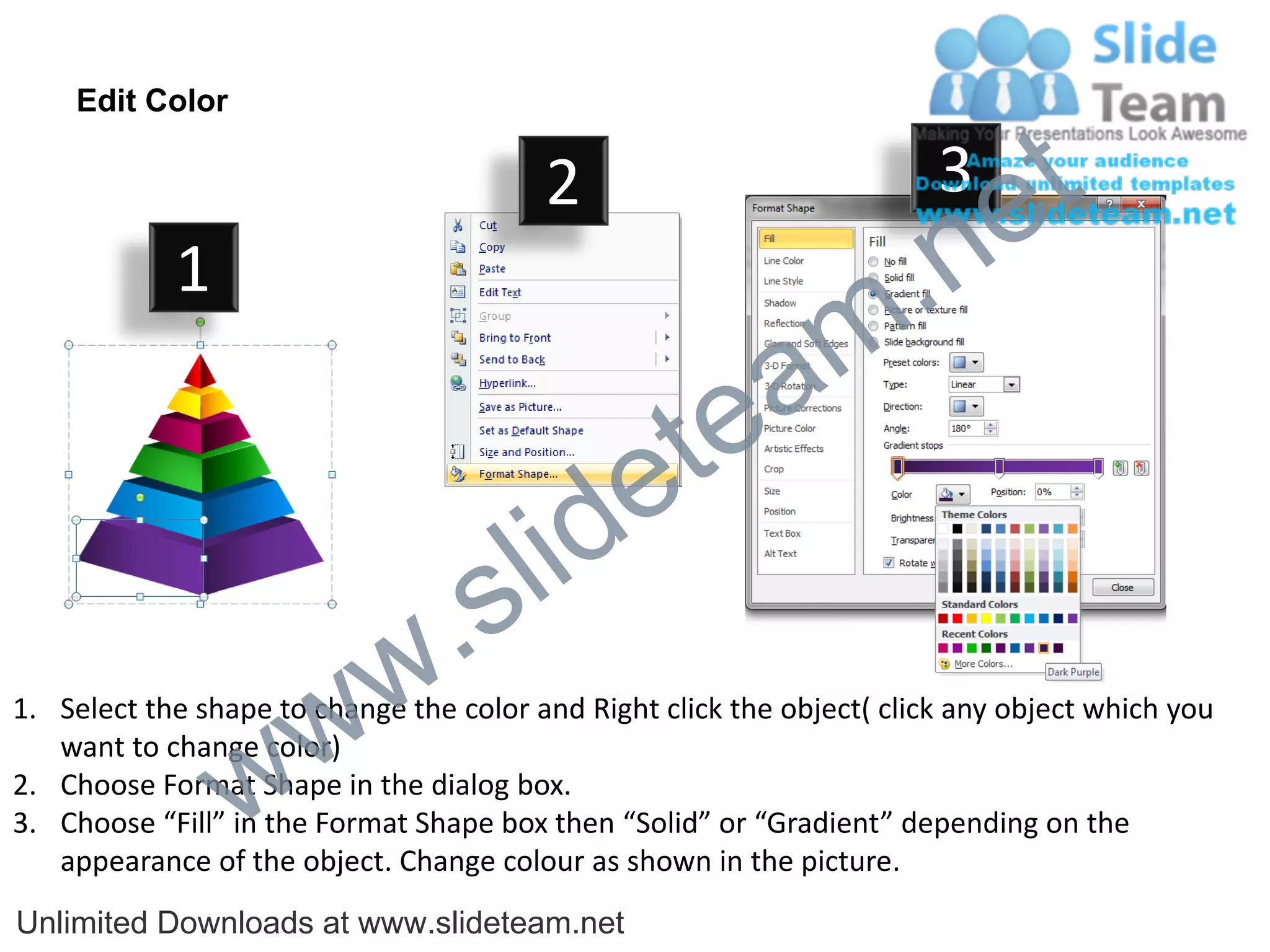 Edit Color

                                         2                              3
                                                                             e t
            1
                                                                m .n
                                                  tea
                                        id      e
                              .     s l
                   w        w
1. Select the shape to change the color and Right click the object( click any object which you


                 w
   want to change color)
2. Choose Format Shape in the dialog box.
3. Choose “Fill” in the Format Shape box then “Solid” or “Gradient” depending on the
   appearance of the object. Change colour as shown in the picture.
Unlimited Downloads at www.slideteam.net
 
