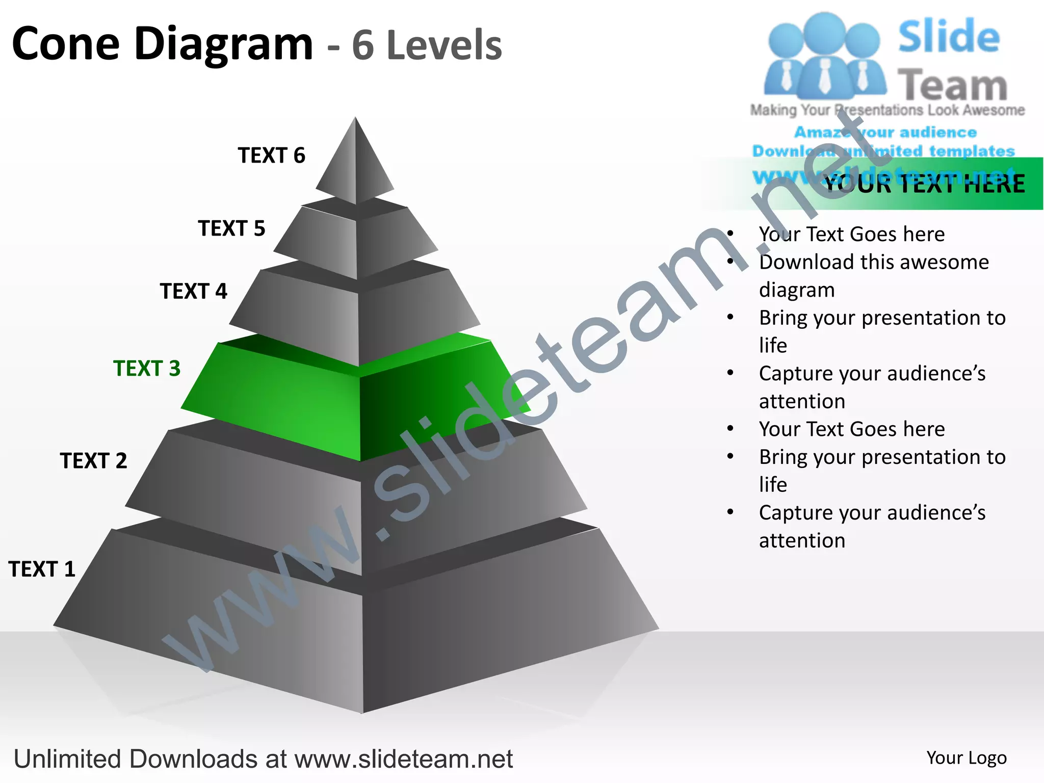Cone Diagram - 6 Levels
                      TEXT 6
                                                             e t
                                                  .n
                                                             YOUR TEXT HERE
                  TEXT 5


                                                m
                                                   •   Your Text Goes here
                                                   •   Download this awesome


                                               a
             TEXT 4                                    diagram



                                             te
                                                   •   Bring your presentation to
                                                       life


                                           e
         TEXT 3                                    •   Capture your audience’s



                                         id
                                                       attention


                                       l
                                                   •   Your Text Goes here



                                     s
    TEXT 2                                         •   Bring your presentation to


                                 .
                                                       life



                               w
                                                   •   Capture your audience’s
                                                       attention


                    w
TEXT 1



                  w
Unlimited Downloads at www.slideteam.net                                Your Logo
 