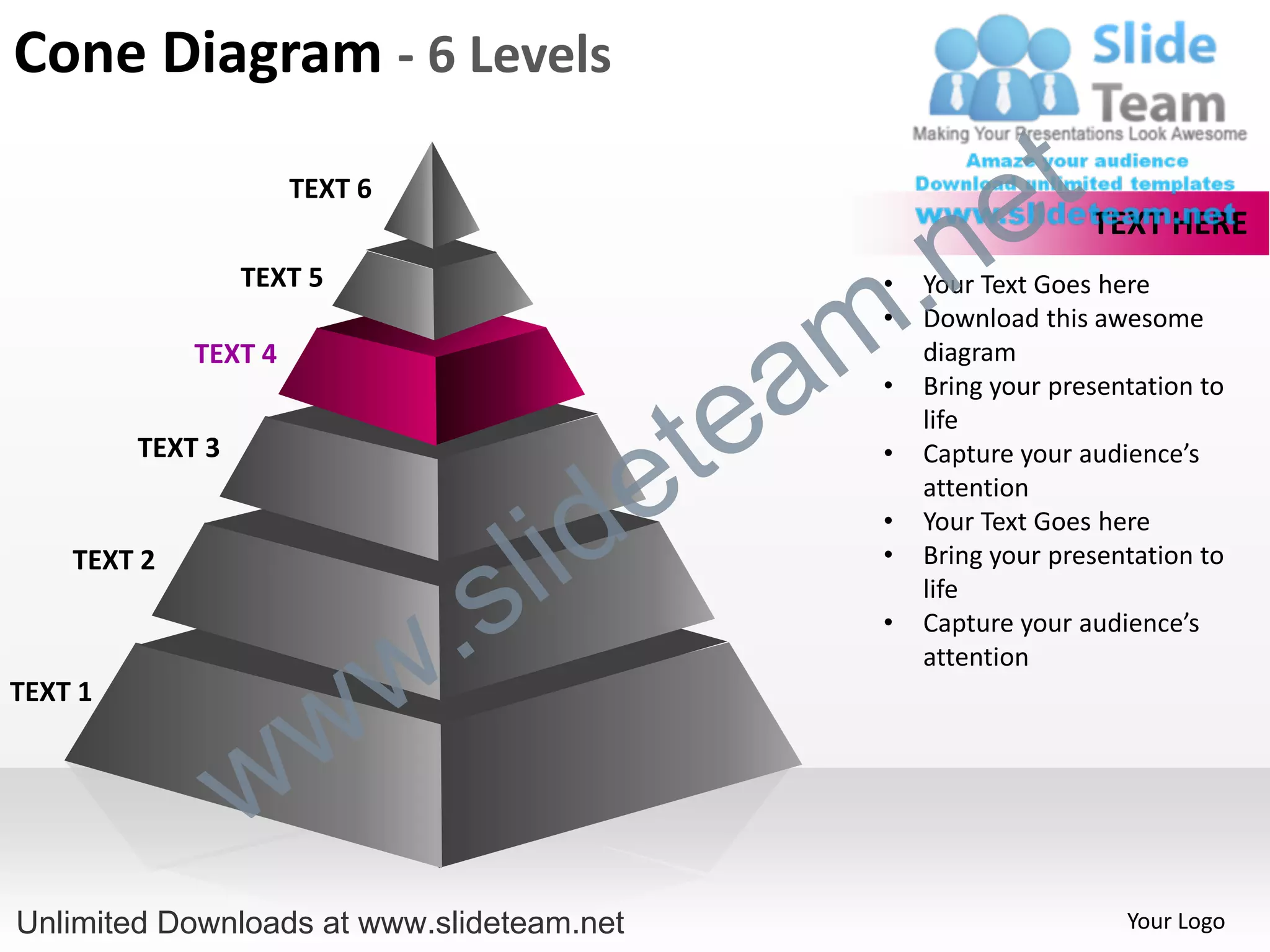 Cone Diagram - 6 Levels
                      TEXT 6
                                                             e t
                                                  .n
                                                                     TEXT HERE
                  TEXT 5


                                                m
                                                   •   Your Text Goes here
                                                   •   Download this awesome


                                               a
             TEXT 4                                    diagram



                                             te
                                                   •   Bring your presentation to
                                                       life


                                           e
         TEXT 3                                    •   Capture your audience’s



                                         id
                                                       attention


                                       l
                                                   •   Your Text Goes here



                                     s
    TEXT 2                                         •   Bring your presentation to


                                 .
                                                       life



                               w
                                                   •   Capture your audience’s
                                                       attention


                    w
TEXT 1



                  w
Unlimited Downloads at www.slideteam.net                                Your Logo
 