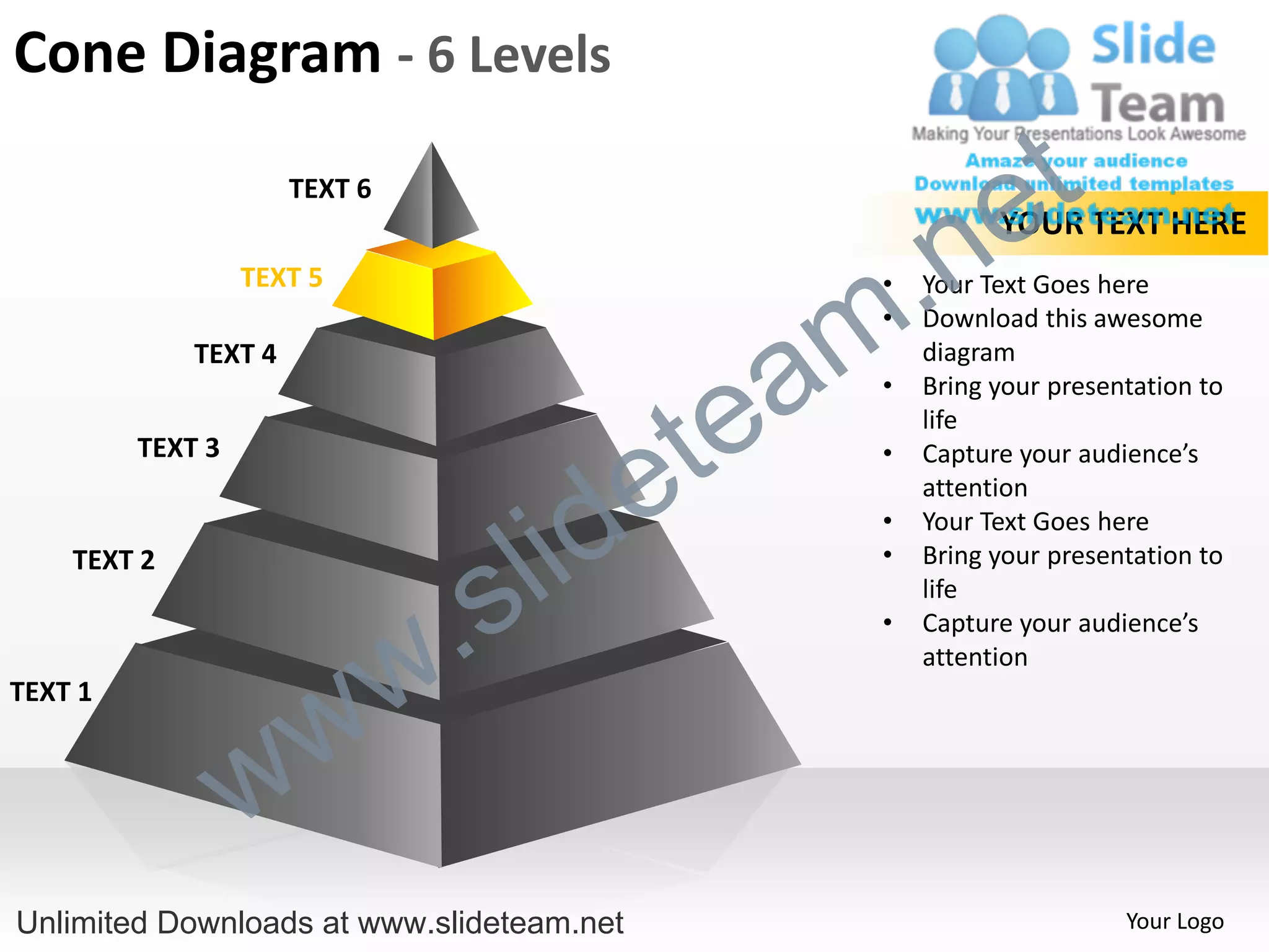Cone Diagram - 6 Levels
                      TEXT 6
                                                             e t
                                                  .n
                                                             YOUR TEXT HERE
                  TEXT 5


                                                m
                                                   •   Your Text Goes here
                                                   •   Download this awesome


                                               a
             TEXT 4                                    diagram



                                             te
                                                   •   Bring your presentation to
                                                       life


                                           e
         TEXT 3                                    •   Capture your audience’s



                                         id
                                                       attention


                                       l
                                                   •   Your Text Goes here



                                     s
    TEXT 2                                         •   Bring your presentation to


                                 .
                                                       life



                               w
                                                   •   Capture your audience’s
                                                       attention


                    w
TEXT 1



                  w
Unlimited Downloads at www.slideteam.net                                Your Logo
 