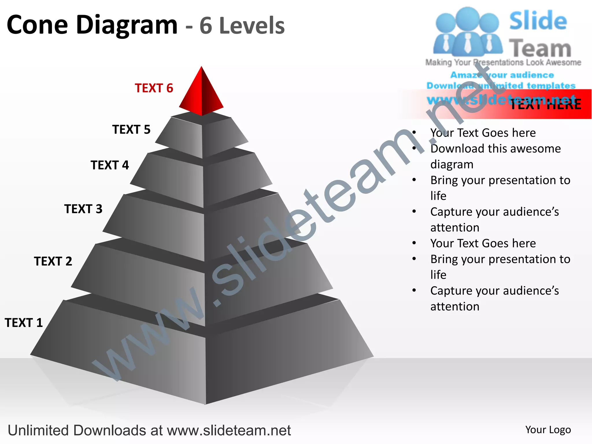 Cone Diagram - 6 Levels
                      TEXT 6
                                                             e t
                                                  .n
                                                                     TEXT HERE
                  TEXT 5


                                                m
                                                   •   Your Text Goes here
                                                   •   Download this awesome


                                               a
             TEXT 4                                    diagram



                                             te
                                                   •   Bring your presentation to
                                                       life


                                           e
         TEXT 3                                    •   Capture your audience’s



                                         id
                                                       attention


                                       l
                                                   •   Your Text Goes here



                                     s
    TEXT 2                                         •   Bring your presentation to


                                 .
                                                       life



                               w
                                                   •   Capture your audience’s
                                                       attention


                    w
TEXT 1



                  w
Unlimited Downloads at www.slideteam.net                                Your Logo
 
