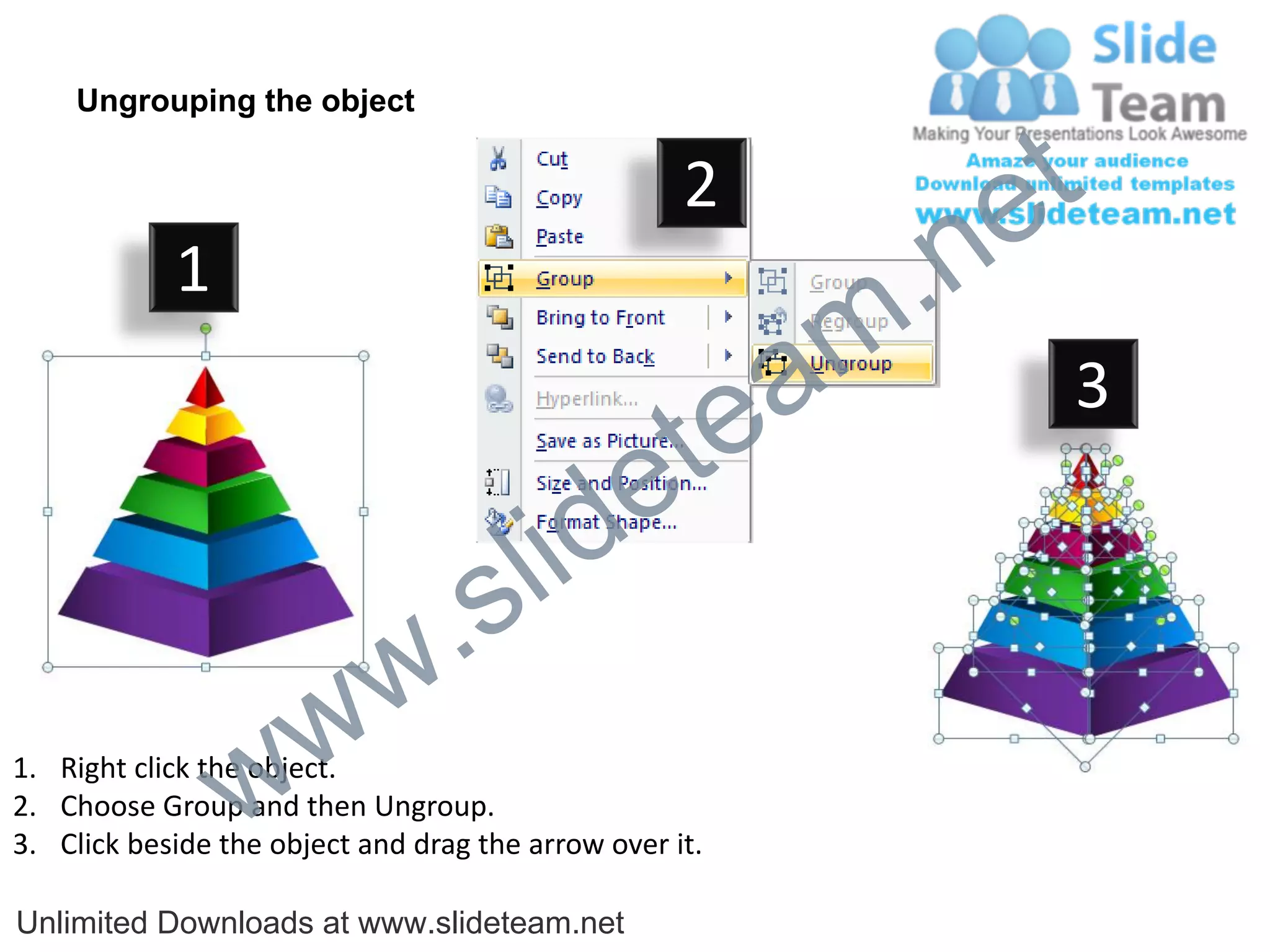 Ungrouping the object

                                                    2
                                                             e t
            1
                                                         m .n
                                                  tea           3

                                        id      e
                              .     s l
                   w        w
                 w
1. Right click the object.
2. Choose Group and then Ungroup.
3. Click beside the object and drag the arrow over it.

Unlimited Downloads at www.slideteam.net
 