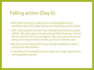Falling action (Day 6) 
•With Neil refusing, it shows him acting slightly more 
confident than the night before and standing up for Calum. 
•LRC understands why Neil has refused and becomes quite 
selfish. She does give in to go and ask Neil however, it's not 
for his sake but for her own good. She may seem like she is 
doing it to respect Neil's wishes but this is not the case. 
• By this time we feel that things will get resolved as she is 
acting how Neil wishes. 
• 'Lady Runcie-Campbell tried to make her anger against the 
cone-gatherers grow.' 
 