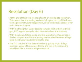Resolution (Day 6) 
• At the end of this novel we are left with an incomplete resolution. 
This means that the ending has been left open, this could be for us 
to imagine what would happen next, could introduce a sequel or for 
us to solve an enigma. 
• With the thought of Duror heading towards the brothers with his 
gun, LRC regrets every decision she made about the brothers. 
• With the climax, falling action and the resolution all happening in 
the last chapter it makes the ending seem rushed however it helps 
keep the structure and intensifies the plot. 
• The fact that Duror has deterioated very quickly in just 6 days 
makes us aware of his mental decline and this is the reason the 
novel feels like it is over a longer timescale. 
