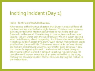 Inciting Incident (Day 2) 
Incite – to stir up unlawful behaviour. 
After seeing in the first two chapters that Duror is not at all fond of 
the brothers we start to feel a slight tension. This is proven when on 
day 2 Duror tells Mrs Morton about what he has heard and saw 
Calumdo in the wood: ‘I’m referring, of course, to assaults on wee 
lassies.’ (pg.47) Duror uses the word ‘assault’ which is sugar-coating 
what he is thinking about happening. It still is an intense word where 
it implies a sudden attack by Calum. ‘Wee’ always makes things seem 
smaller than the word little. This makes any attacks on ‘wee lassies’ 
seem more immoral and unlawful. Duror later goes onto say: ‘I saw 
that imbecile exposing himself… and worse’ With there being no 
other witness than Duror it is difficult to believe his conviction. He 
uses the word ‘worse’ in replace of an extra added bit to the story, 
making the conversation less formal however, leaving the rest up to 
the imagination. 
 