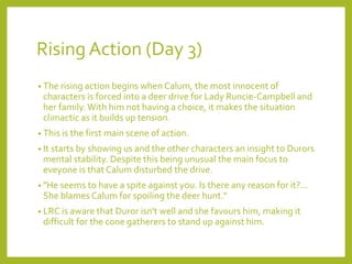 Rising Action (Day 3) 
• The rising action begins when Calum, the most innocent of 
characters is forced into a deer drive for Lady Runcie-Campbell and 
her family. With him not having a choice, it makes the situation 
climactic as it builds up tension. 
• This is the first main scene of action. 
• It starts by showing us and the other characters an insight to Durors 
mental stability. Despite this being unusual the main focus to 
eveyone is that Calum disturbed the drive. 
• "He seems to have a spite against you. Is there any reason for it?... 
She blames Calum for spoiling the deer hunt." 
• LRC is aware that Duror isn't well and she favours him, making it 
difficult for the cone gatherers to stand up against him. 
 