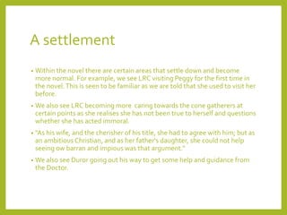 A settlement 
• Within the novel there are certain areas that settle down and become 
more normal. For example, we see LRC visiting Peggy for the first time in 
the novel. This is seen to be familiar as we are told that she used to visit her 
before. 
• We also see LRC becoming more caring towards the cone gatherers at 
certain points as she realises she has not been true to herself and questions 
whether she has acted immoral. 
• "As his wife, and the cherisher of his title, she had to agree with him; but as 
an ambitious Christian, and as her father's daughter, she could not help 
seeing ow barran and impious was that argument." 
• We also see Duror going out his way to get some help and guidance from 
the Doctor. 
 