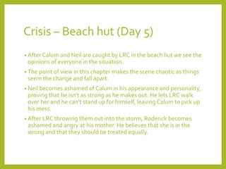 Crisis – Beach hut (Day 5) 
• After Calum and Neil are caught by LRC in the beach hut we see the 
opinions of everyone in the situation. 
• The point of view in this chapter makes the scene chaotic as things 
seem the change and fall apart. 
• Neil becomes ashamed of Calum in his appearance and personality, 
proving that he isn't as strong as he makes out. He lets LRC walk 
over her and he can't stand up for himself, leaving Calum to pick up 
his mess. 
• After LRC throwing them out into the storm, Roderick becomes 
ashamed and angry at his mother. He believes that she is in the 
wrong and that they should be treated equally. 
 
