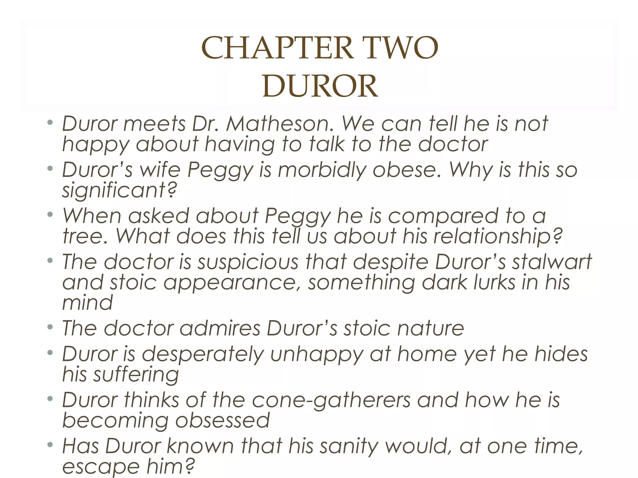 CHAPTER TWO
DUROR
• Duror meets Dr. Matheson. We can tell he is not
happy about having to talk to the doctor
• Duror’s wife Peggy is morbidly obese. Why is this so
significant?
• When asked about Peggy he is compared to a
tree. What does this tell us about his relationship?
• The doctor is suspicious that despite Duror’s stalwart
and stoic appearance, something dark lurks in his
mind
• The doctor admires Duror’s stoic nature
• Duror is desperately unhappy at home yet he hides
his suffering
• Duror thinks of the cone-gatherers and how he is
becoming obsessed
• Has Duror known that his sanity would, at one time,
escape him?

 