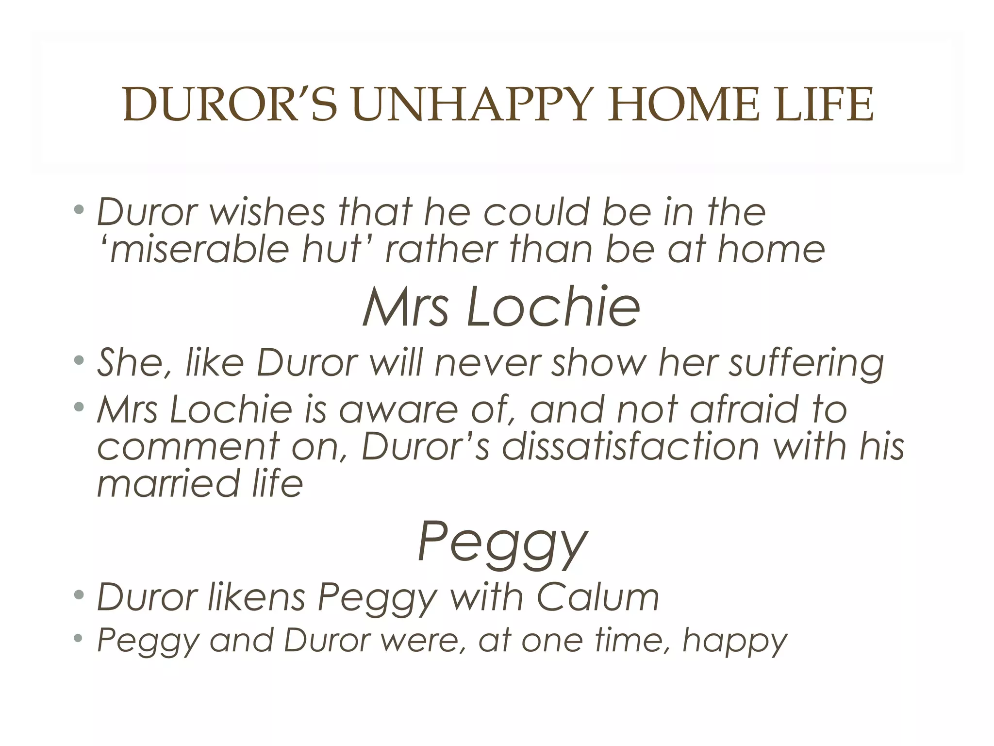 DUROR’S UNHAPPY HOME LIFE
• Duror wishes that he could be in the
‘miserable hut’ rather than be at home

Mrs Lochie
• She, like Duror will never show her suffering
• Mrs Lochie is aware of, and not afraid to
comment on, Duror’s dissatisfaction with his
married life

Peggy
• Duror likens Peggy with Calum
• Peggy and Duror were, at one time, happy

 