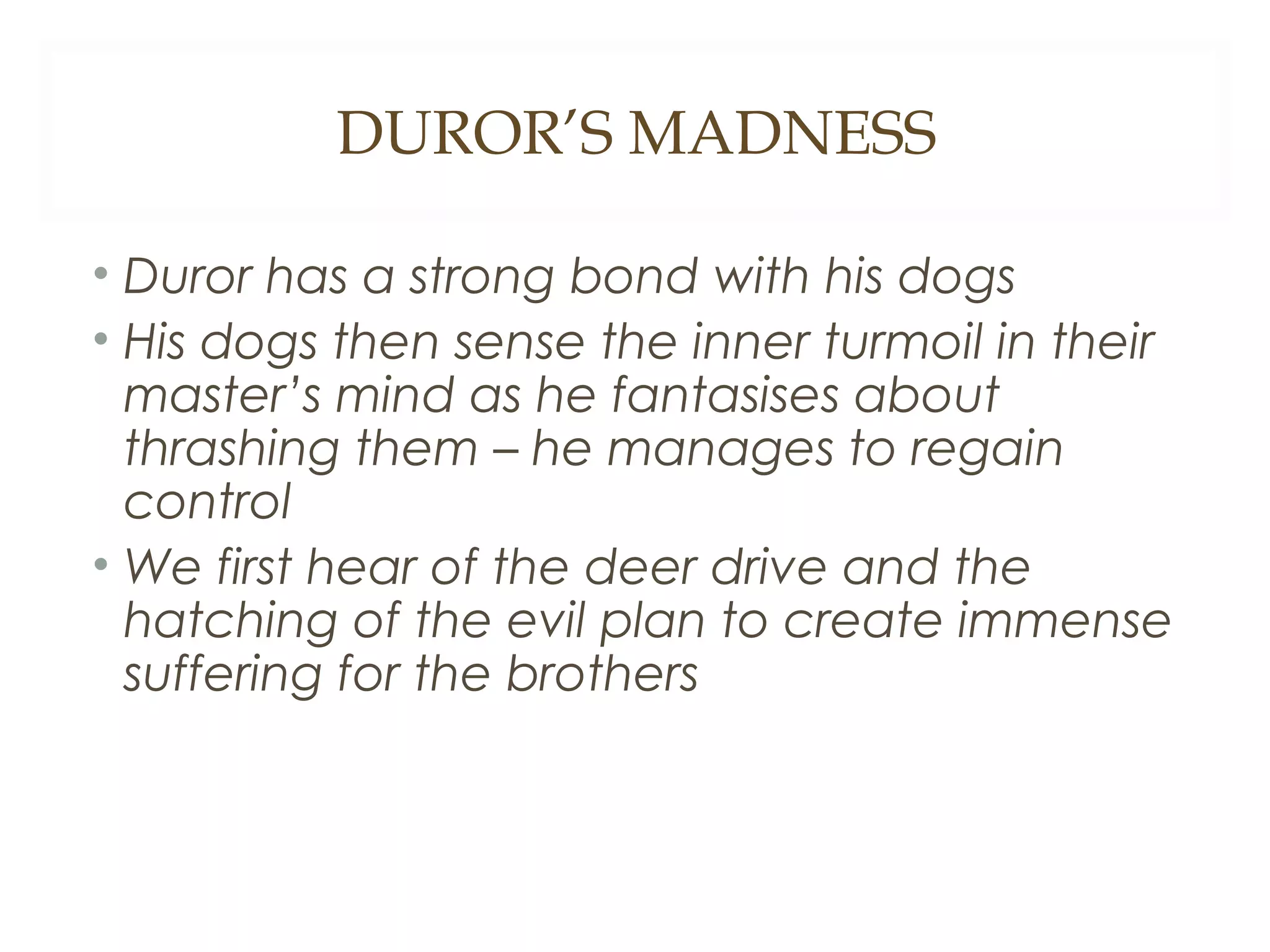 DUROR’S MADNESS
• Duror has a strong bond with his dogs
• His dogs then sense the inner turmoil in their
master’s mind as he fantasises about
thrashing them – he manages to regain
control
• We first hear of the deer drive and the
hatching of the evil plan to create immense
suffering for the brothers

 