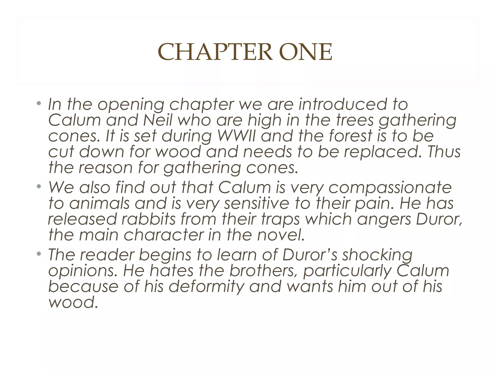CHAPTER ONE
• In the opening chapter we are introduced to
Calum and Neil who are high in the trees gathering
cones. It is set during WWII and the forest is to be
cut down for wood and needs to be replaced. Thus
the reason for gathering cones.
• We also find out that Calum is very compassionate
to animals and is very sensitive to their pain. He has
released rabbits from their traps which angers Duror,
the main character in the novel.
• The reader begins to learn of Duror’s shocking
opinions. He hates the brothers, particularly Calum
because of his deformity and wants him out of his
wood.

 