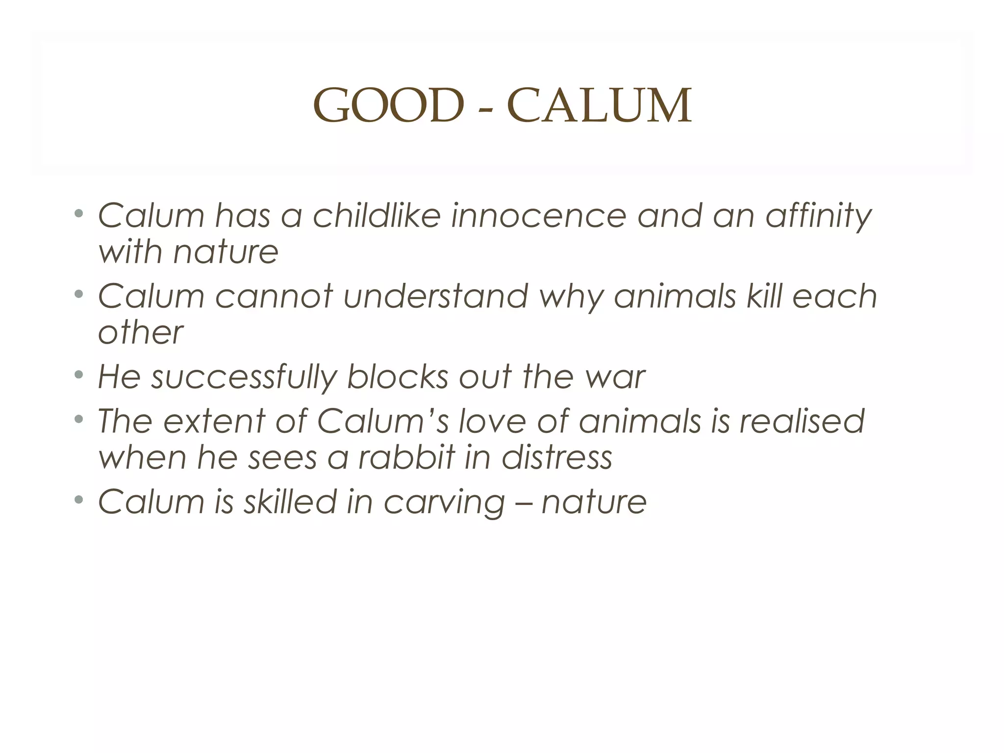 GOOD - CALUM
• Calum has a childlike innocence and an affinity
with nature
• Calum cannot understand why animals kill each
other
• He successfully blocks out the war
• The extent of Calum’s love of animals is realised
when he sees a rabbit in distress
• Calum is skilled in carving – nature

 
