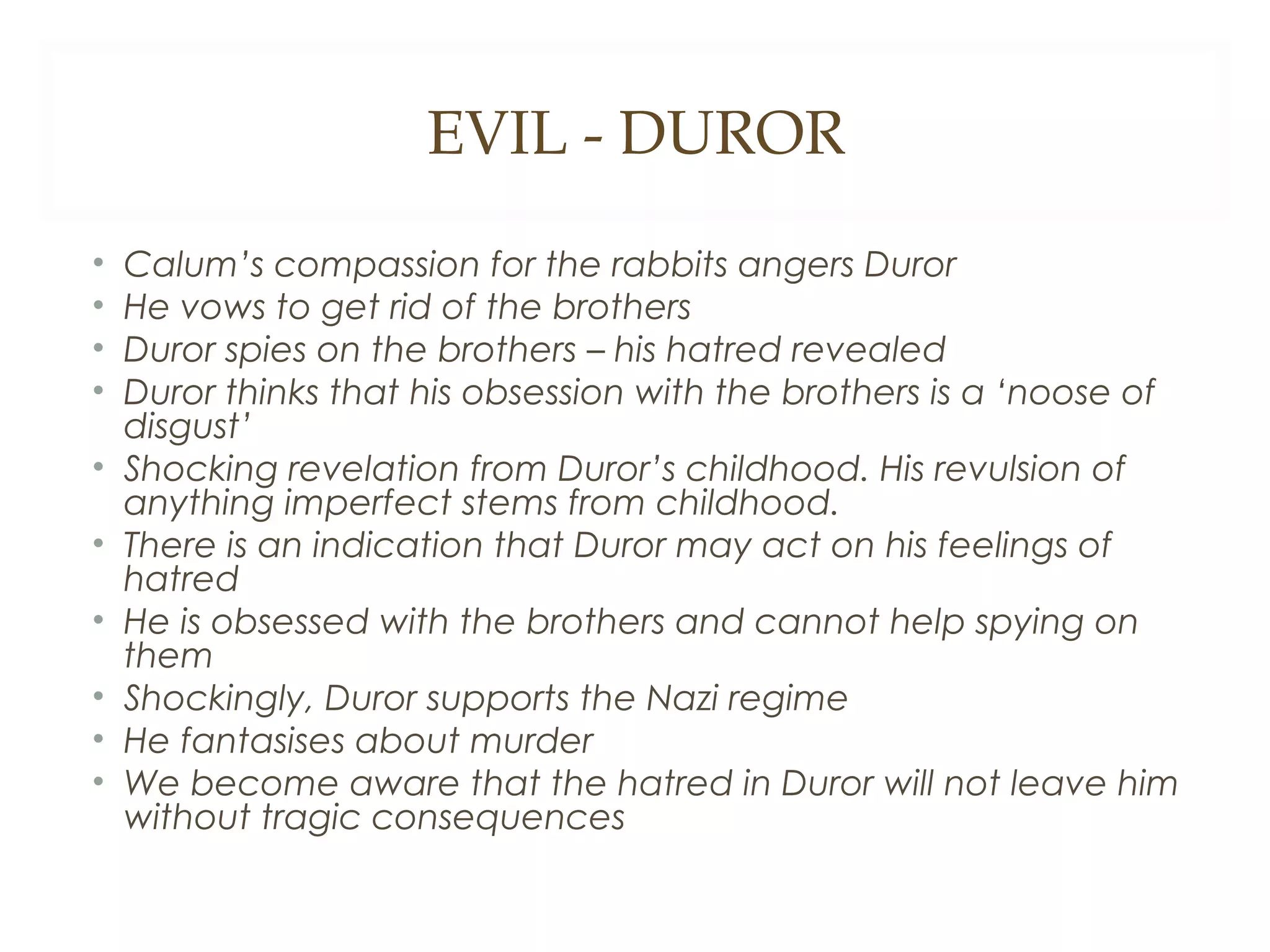 EVIL - DUROR
•
•
•
•
•
•
•
•
•
•

Calum’s compassion for the rabbits angers Duror
He vows to get rid of the brothers
Duror spies on the brothers – his hatred revealed
Duror thinks that his obsession with the brothers is a ‘noose of
disgust’
Shocking revelation from Duror’s childhood. His revulsion of
anything imperfect stems from childhood.
There is an indication that Duror may act on his feelings of
hatred
He is obsessed with the brothers and cannot help spying on
them
Shockingly, Duror supports the Nazi regime
He fantasises about murder
We become aware that the hatred in Duror will not leave him
without tragic consequences

 