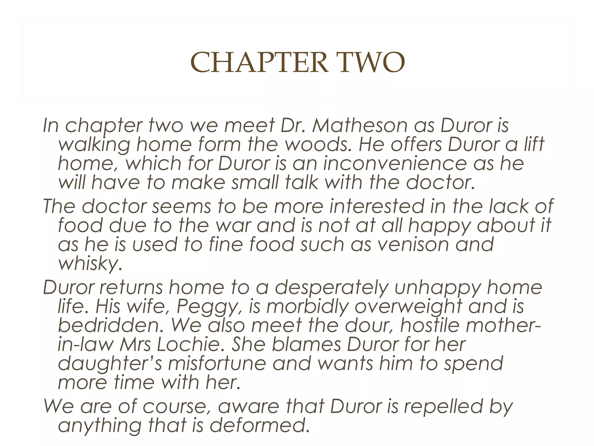 CHAPTER TWO
In chapter two we meet Dr. Matheson as Duror is
walking home form the woods. He offers Duror a lift
home, which for Duror is an inconvenience as he
will have to make small talk with the doctor.
The doctor seems to be more interested in the lack of
food due to the war and is not at all happy about it
as he is used to fine food such as venison and
whisky.
Duror returns home to a desperately unhappy home
life. His wife, Peggy, is morbidly overweight and is
bedridden. We also meet the dour, hostile motherin-law Mrs Lochie. She blames Duror for her
daughter’s misfortune and wants him to spend
more time with her.
We are of course, aware that Duror is repelled by
anything that is deformed.

 