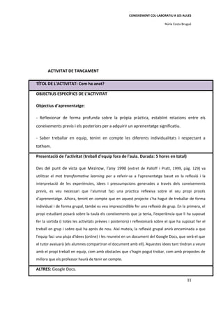 CONEIXEMENT COL·LABORATIU A LES AULES

                                                                                Núria Costa Brugué




       ACTIVITAT DE TANCAMENT

TÍTOL DE L’ACTIVITAT: Com ha anat?

OBJECTIUS ESPECÍFICS DE L’ACTIVITAT

Objectius d'aprenentatge:

- Reflexionar de forma profunda sobre la pròpia pràctica, establint relacions entre els
coneixements previs i els posteriors per a adquirir un aprenentatge significatiu.

- Saber treballar en equip, tenint en compte les diferents individualitats i respectant a
tothom.

Presentació de l'activitat (treball d'equip fora de l'aula. Durada: 5 hores en total)

Des del punt de vista que Mezirow, l'any 1990 (extret de Palloff i Pratt, 1999, pàg. 129) va
utilitzar el mot transformative learning per a referir-se a l'aprenentatge basat en la reflexió i la
interpretació de les experiències, idees i pressumpcions generades a través dels coneixements
previs, es veu necessari que l'alumnat faci una pràctica reflexiva sobre el seu propi procés
d'aprenentatge. Alhora, tenint en compte que en aquest projecte s'ha hagut de treballar de forma
individual i de forma grupal, també es veu imprescindible fer una reflexió de grup. En la primera, el
propi estudiant posarà sobre la taula els coneixements que ja tenia, l'experiència que li ha suposat
fer la sortida (i totes les activitats prèvies i posteriors) i reflexionarà sobre el que ha suposat fer el
treball en grup i sobre què ha après de nou. Així mateix, la reflexió grupal anirà encaminada a que
l'equip faci una pluja d'idees (online) i les reuneixi en un document del Google Docs, que serà el que
el tutor avaluarà (els alumnes compartiran el document amb ell). Aquestes idees tant tindran a veure
amb el propi treball en equip, com amb obstacles que s'hagin pogut trobar, com amb propostes de
millora que els professor haurà de tenir en compte.

ALTRES: Google Docs.

                                                                                               11
 