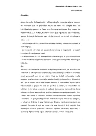 CONEIXEMENT COL·LABORATIU A LES AULES

                                                                          Núria Costa Brugué


Avaluació


Abans de parlar de l'avaluació, i tal i com ja s'ha comentat abans, haurem
de recordar que el professor haurà de tenir en compte tant les
individualitats presents a l'aula com les característiques dels equips de
treball virtual. Així mateix, haurà de saber que algunes de les necessàries,
segons Arriba de la Fuente, per tal d'aconseguir un treball col·laboratiu
exitós són:
- La interdependència: entre els membres (l'esforç individual contribueix a
l'èxit del grup).
- La interacció entre tots els estudiants (el diàleg, la negociació i el suport
incentiven als membres del grup).
- La responsabilitat de l'èxit recau en la persona i en el grup. El grup es compromet
a realitzar la tasca i la persona realitza les seves aportacions per tal d'a conseguir
l'objectiu.
-Etc.
Donat tots els factors que intervenen en aquest tipus de treball, per avaluar -lo ens
centrarem en tot el procés d’aprenentatge. Per què? Perquè tant en un entorn de
treball presencial com en un entorn virtual de treball col·laboratiu resulta
necessari fer el seguiment tant del procés (avaluació continuada) com del resultat
(tot i que es donarà èmfasi en el procés). Per això es valorarà tant la participació
individual com la grupal. Per això, pel que fa a la primera, es valorarà tant les
habilitats i els valors personals de cadascú (compromís, transparència, bona
voluntat, etc.) com la comunicació amb la resta de companys/es per totes les vies;
a més a més, també es valorarà la iniciativa com l'autonomia a l'hora d'”aprendre
a aprendre” i en quin grau ha participat del treball d'equip. Pel que fa a la segona,
es valorarà la dinàmica de grup i la interacció dels seus membres entre sí, amb els
materials formatius i amb les eines a la seva disposició i el material final
(recorregut). Val a dir que la nota s'establirà segons A (excel·lent), B (notable), C
(suficient), D (insuficient). Alguns criteris d'avaluació podrien ser aquests:



                                                                                         12
 