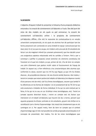 CONEIXEMENT COL·LABORATIU A LES AULES

                                                                       Núria Costa Brugué




La proposta

L’objectiu d’aquest treball és presentar el disseny d'una proposta didàctica
encarada a la creació de coneixement col·laboratiu a l'aula. Des del punt de
vista de dos models en els quals es pot emmarcar, la creació de
coneixement col·laboratiu online i la proposta de coneixement
col·laboratiu offline, s'ha vist la necessitat de contextualitzar-la en estudis
universitaris semipresencials, en els quals els alumnes han de participar tant de
forma presencial com connectats en xarxa (treball en equip i comunicació per les
dues vies). En el cas que ens ocupa, ens trobem amb una aula de 35 estudiants de
tercer curs de magisteri infantil (es coneixen prèviament), que han decidit cursar
una assignatura optativa relacionada amb les sortides a l'entorn. Però a per a
començar a perfilar la proposta convé esmentar els elements constitutius de
l'escenari en el qual ens trobem, ja que, primer de tot, s'ha de tenir en compte
una sèrie d'elements que podran incidir sobre el funcionament de l'equip de
treball. En aquest cas, si fem referència a les característiques dels alumnes que
conformen la classe, veurem que no n'hi ha cap d'igual, ja que n'hi ha d'edats
diverses , de procedències diverses i de vies d'accés també diverses. Així mateix, i
tenint en compte que estem parlant de treballs col·laboratius (no depenen només
d'una persona sinó de més) i de l'ús d'eines tecnològiques, veurem que també hi
ha diferències en les formes de treballar i en el coneixement de les TIC (hi ha qui
està acostumat a treballar de forma individual, hi ha qui no està motivat per la
feina, hi ha qui no es veu en cor d'utilitzar eines tecnològiques, etc). Tenint en
compte aquesta diversitat d'aula, i tenint en compte tots els factors que
intervenen en el treball col·laboratiu que haurem de dur a terme, pensem que
aquesta proposta ha d'estar centrada en els estudiants, posant més èmfasi en la
socialització com a forma d'aprenentatge i de creació de coneixement que en els
continguts en sí. Per aquest motiu, hem de tenir en compte que el context
d'aprenentatge sigui el més real possible (la sortida proposada estarà basada en el
concepte de proximitat). Així mateix, l'ús de les eines tecnològiques que


                                                                                       2
 