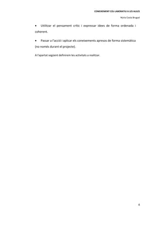 CONEIXEMENT COL·LABORATIU A LES AULES

                                                                        Núria Costa Brugué


•    Utilitzar el pensament crític i expressar idees de forma ordenada i
coherent.

•    Passar a l’acció i aplicar els coneixements apresos de forma sistemàtica
(no només durant el projecte).

A l'apartat següent definirem les activitats a realitzar.




                                                                                        4
 