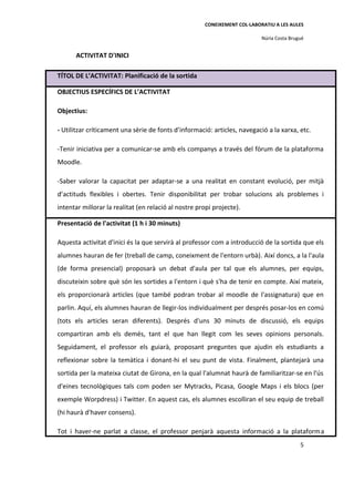 CONEIXEMENT COL·LABORATIU A LES AULES

                                                                           Núria Costa Brugué


      ACTIVITAT D'INICI

TÍTOL DE L’ACTIVITAT: Planificació de la sortida

OBJECTIUS ESPECÍFICS DE L’ACTIVITAT

Objectius:

- Utilitzar críticament una sèrie de fonts d’informació: articles, navegació a la xarxa, etc.

-Tenir iniciativa per a comunicar-se amb els companys a través del fòrum de la plataforma
Moodle.

-Saber valorar la capacitat per adaptar-se a una realitat en constant evolució, per mitjà
d’actituds flexibles i obertes. Tenir disponibilitat per trobar solucions als problemes i
intentar millorar la realitat (en relació al nostre propi projecte).

Presentació de l'activitat (1 h i 30 minuts)

Aquesta activitat d'inici és la que servirà al professor com a introducció de la sortida que els
alumnes hauran de fer (treball de camp, coneixment de l'entorn urbà). Així doncs, a la l'aula
(de forma presencial) proposarà un debat d'aula per tal que els alumnes, per equips,
discuteixin sobre què són les sortides a l'entorn i què s'ha de tenir en compte. Així mateix,
els proporcionarà articles (que també podran trobar al moodle de l'assignatura) que en
parlin. Aquí, els alumnes hauran de llegir-los individualment per després posar-los en comú
(tots els articles seran diferents). Després d'uns 30 minuts de discussió, els equips
compartiran amb els demés, tant el que han llegit com les seves opinions personals.
Seguidament, el professor els guiarà, proposant preguntes que ajudin els estudiants a
reflexionar sobre la temàtica i donant-hi el seu punt de vista. Finalment, plantejarà una
sortida per la mateixa ciutat de Girona, en la qual l'alumnat haurà de familiaritzar-se en l'ús
d'eines tecnològiques tals com poden ser Mytracks, Picasa, Google Maps i els blocs (per
exemple Worpdress) i Twitter. En aquest cas, els alumnes escolliran el seu equip de treball
(hi haurà d'haver consens).

Tot i haver-ne parlat a classe, el professor penjarà aquesta informació a la plataforma
                                                                                           5
 
