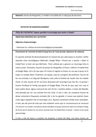 CONEIXEMENT COL·LABORATIU A LES AULES

                                                                             Núria Costa Brugué


Material: càmera de fotografies, un mòbil o una tablet per a cada grup de persones.




       ACTIVITAT DE DESENVOLUPAMENT

TÍTOL DE L’ACTIVITAT: Sabem aprofitar la tecnologia que tenim a l'abast?

OBJECTIUS ESPECÍFICS DE L’ACTIVITAT

Objectius d'aprenentatge:

- Interessar-se i utilitzar les eines tecnològiques proposades.

Presentació de l'activitat (treball d'equip fora de l'aula:durada: depenent de cadascú)

En aquesta activitat de desenvolupament es tractarà de que cada equip es reuneixi i utilitzi
aquestes eines tecnològiques (Mytracks, Google Maps i Picasa) per a ajuntar i editar el
treball final. Ja hem vist que MyTracks l'hem utilitzat per a generar un recorregut dins la
nostra ciutat. Tanmateix, haurem de penjar les fotografies al Picasa i reflectir el treball final
al Google Maps. Val a dir que aquí s'hi inclou el registre al Gmail, en cas que el grup no hi
tingui un compte obert. Finalment, els equips, sota les consignes del professor, hauran de
fer una entrada a un blog del Wordpress creat amb la finalitat de recollir tots els treballs
d'aula. En ella, hauran de fer una breu descripció del recorregut que han fet i el perquè i
hauran d'enllaçar-hi l'enllaç que generi el Google Maps. S'ha de dir que, aquí, tot i que el
tutor podrà donar alguna instrucció de com fer-ho i resoldrà dubtes a través del Moodle,
està pensada per ser una activitat fora de l'aula. A més a més, els companys hauran de
deixar comentaris d'aquestes entrades (dir si els ha agradat, si creuen que podrien haver
inclòs algun waypoint més al recorregut, etc.). Aquests comentaris també seran avaluables.
A més, des del punt de vista que més endavant veure que la retroalimentació de l'avaluació
s'ha de tenir en compte, el professor donarà feedback als grups d'alumnes sobre les entrades al blog,
de forma que hi podran fer els canvis necessaris per tal d'optimitzar el procés i valorar el seu propi
aprenentatge.

A més a més de donar a conèixer els projectes a través del blog, una bona manera de
                                                                                             9
 