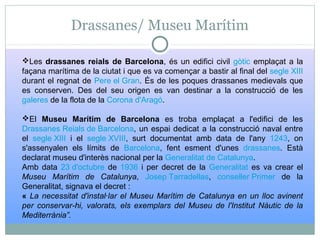 Drassanes/ Museu Marítim
Les drassanes reials de Barcelona, és un edifici civil gòtic emplaçat a la
façana marítima de la ciutat i que es va començar a bastir al final del segle XIII
durant el regnat de Pere el Gran. És de les poques drassanes medievals que
es conserven. Des del seu origen es van destinar a la construcció de les
galeres de la flota de la Corona d'Aragó.
El Museu Marítim de Barcelona es troba emplaçat a l'edifici de les
Drassanes Reials de Barcelona, un espai dedicat a la construcció naval entre
el segle XIII i el segle XVIII, surt documentat amb data de l'any 1243, on
s'assenyalen els límits de Barcelona, fent esment d'unes drassanes. Està
declarat museu d'interès nacional per la Generalitat de Catalunya.
Amb data 23 d'octubre de 1936 i per decret de la Generalitat es va crear el
Museu Marítim de Catalunya, Josep Tarradellas, conseller Primer de la
Generalitat, signava el decret :
« La necessitat d'instal·lar el Museu Marítim de Catalunya en un lloc avinent
per conservar-hi, valorats, els exemplars del Museu de l'Institut Nàutic de la
Mediterrània”.
 